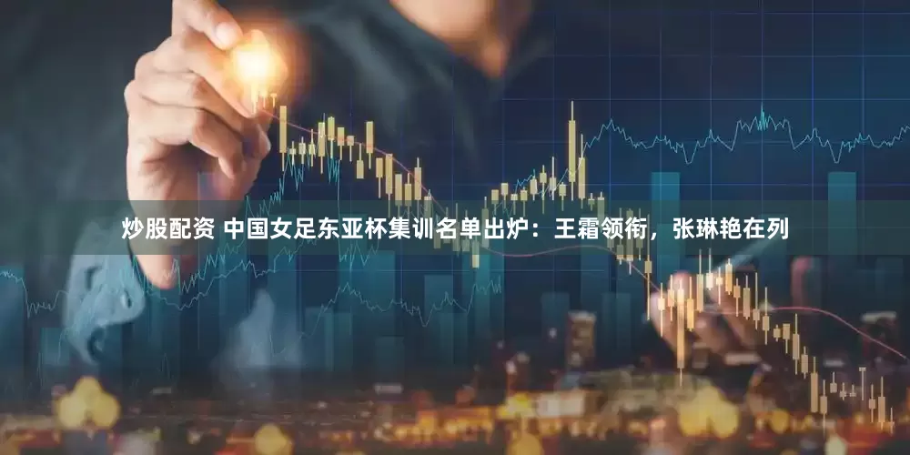 炒股配资 中国女足东亚杯集训名单出炉：王霜领衔，张琳艳在列