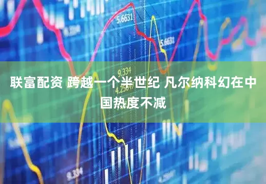 联富配资 跨越一个半世纪 凡尔纳科幻在中国热度不减