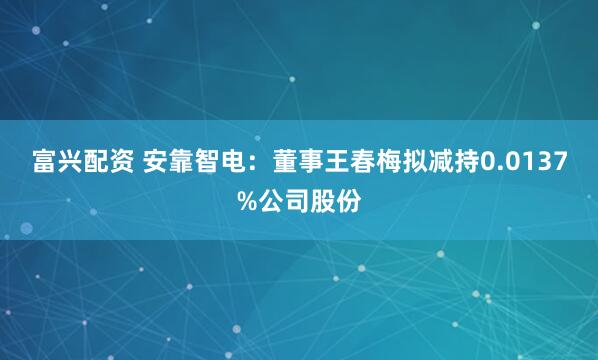 富兴配资 安靠智电：董事王春梅拟减持0.0137%公司股份