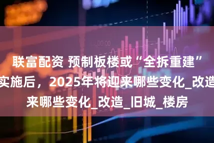联富配资 预制板楼或“全拆重建”？旧改全面实施后，2025年将迎来哪些变化_改造_旧城_楼房