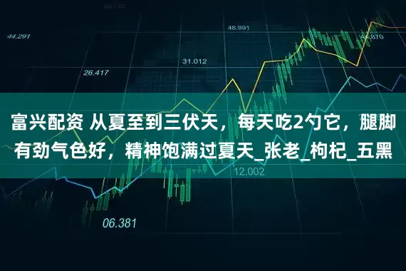 富兴配资 从夏至到三伏天，每天吃2勺它，腿脚有劲气色好，精神饱满过夏天_张老_枸杞_五黑