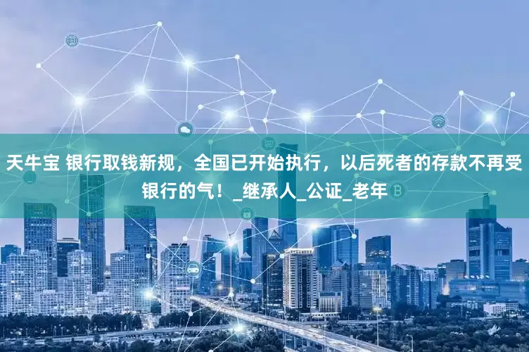 天牛宝 银行取钱新规，全国已开始执行，以后死者的存款不再受银行的气！_继承人_公证_老年