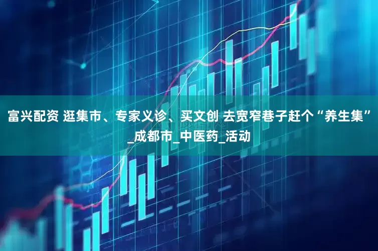 富兴配资 逛集市、专家义诊、买文创 去宽窄巷子赶个“养生集”_成都市_中医药_活动