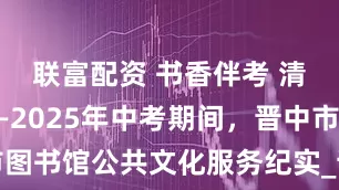 联富配资 书香伴考 清凉守护——2025年中考期间，晋中市图书馆公共文化服务纪实_读者_家长_城市
