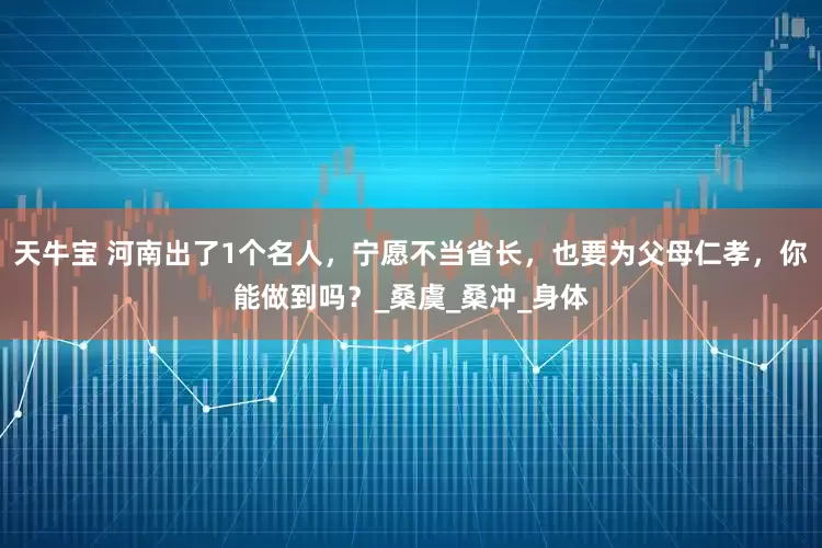 天牛宝 河南出了1个名人，宁愿不当省长，也要为父母仁孝，你能做到吗？_桑虞_桑冲_身体