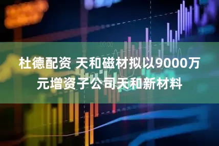 杜德配资 天和磁材拟以9000万元增资子公司天和新材料