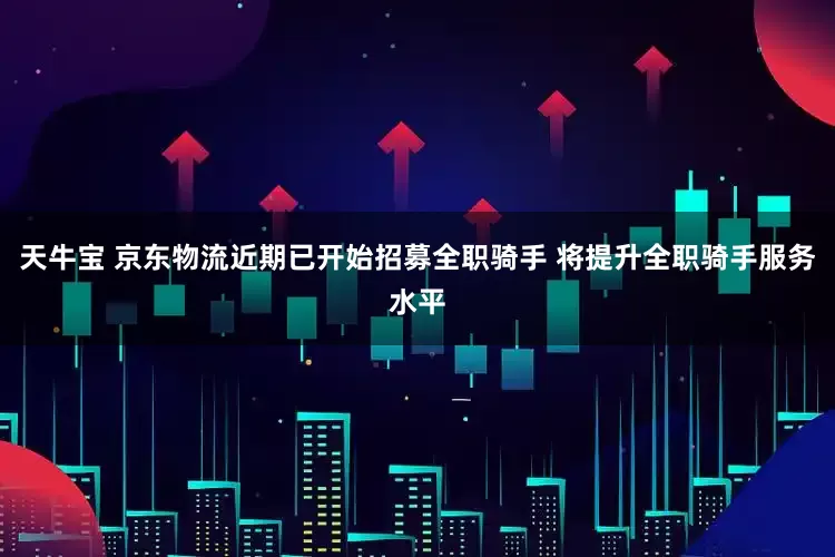 天牛宝 京东物流近期已开始招募全职骑手 将提升全职骑手服务水平