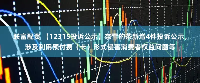联富配资 【12315投诉公示】奈雪的茶新增4件投诉公示，涉及利用预付费（卡）形式侵害消费者权益问题等