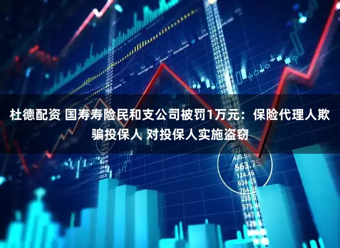 杜德配资 国寿寿险民和支公司被罚1万元：保险代理人欺骗投保人 对投保人实施盗窃