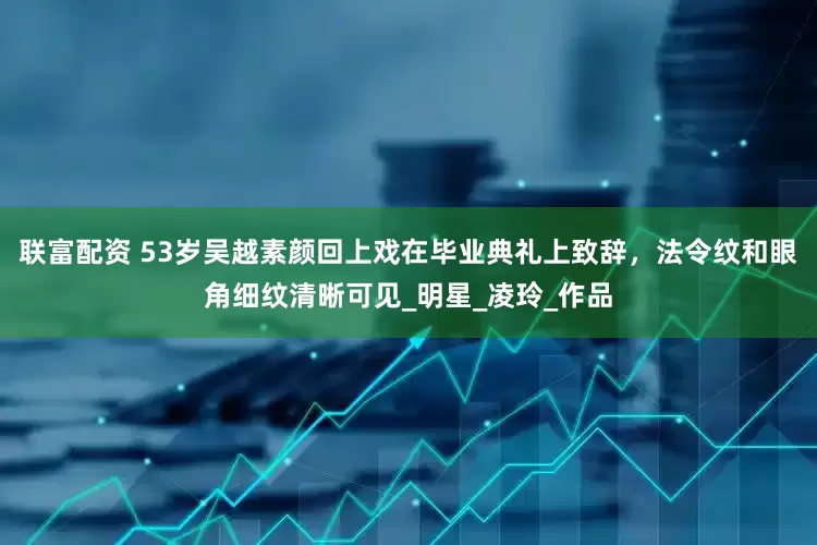 联富配资 53岁吴越素颜回上戏在毕业典礼上致辞，法令纹和眼角细纹清晰可见_明星_凌玲_作品
