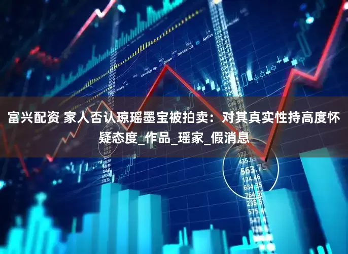 富兴配资 家人否认琼瑶墨宝被拍卖：对其真实性持高度怀疑态度_作品_瑶家_假消息