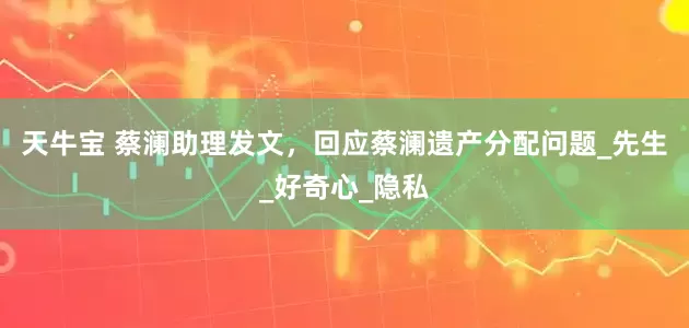 天牛宝 蔡澜助理发文，回应蔡澜遗产分配问题_先生_好奇心_隐私