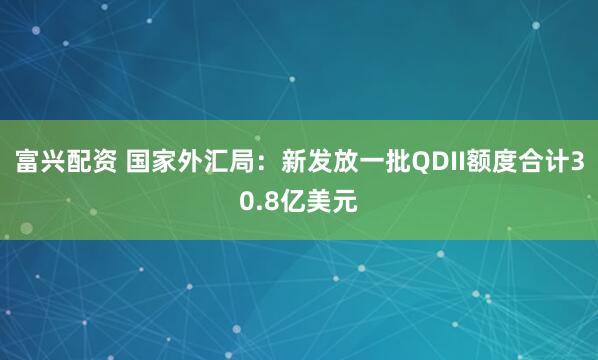 富兴配资 国家外汇局：新发放一批QDII额度合计30.8亿美元