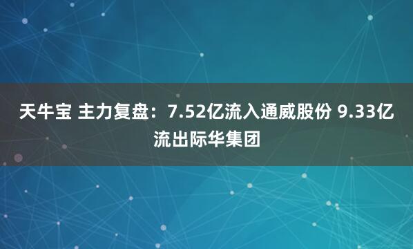 天牛宝 主力复盘：7.52亿流入通威股份 9.33亿流出际华集团