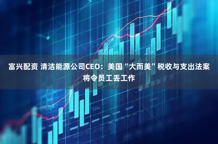 富兴配资 清洁能源公司CEO：美国“大而美”税收与支出法案将令员工丢工作