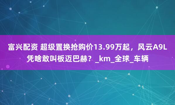 富兴配资 超级置换抢购价13.99万起，风云A9L凭啥敢叫板迈巴赫？_km_全球_车辆