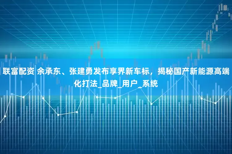联富配资 余承东、张建勇发布享界新车标，揭秘国产新能源高端化打法_品牌_用户_系统