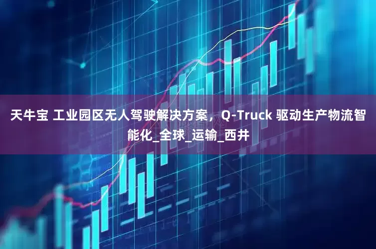 天牛宝 工业园区无人驾驶解决方案，Q-Truck 驱动生产物流智能化_全球_运输_西井