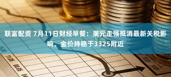 联富配资 7月11日财经早餐：美元走强抵消最新关税影响，金价持稳于3325附近