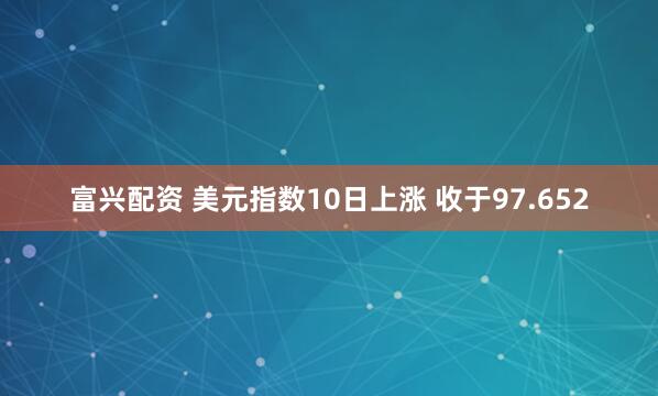 富兴配资 美元指数10日上涨 收于97.652