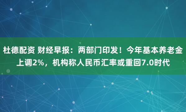 杜德配资 财经早报：两部门印发！今年基本养老金上调2%，机构称人民币汇率或重回7.0时代