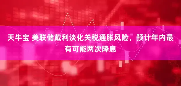 天牛宝 美联储戴利淡化关税通胀风险，预计年内最有可能两次降息