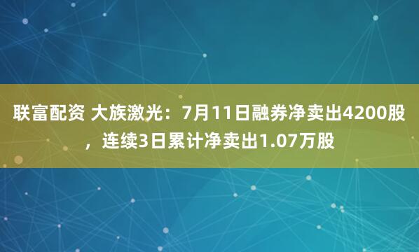 联富配资 大族激光：7月11日融券净卖出4200股，连续3日累计净卖出1.07万股