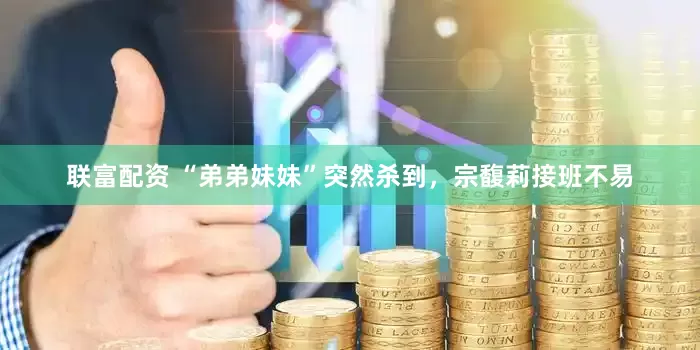 联富配资 “弟弟妹妹”突然杀到，宗馥莉接班不易