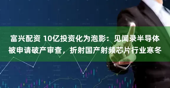 富兴配资 10亿投资化为泡影：见闻录半导体被申请破产审查，折射国产射频芯片行业寒冬