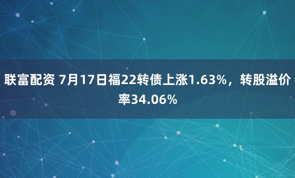 联富配资 7月17日福22转债上涨1.63%，转股溢价率34.06%