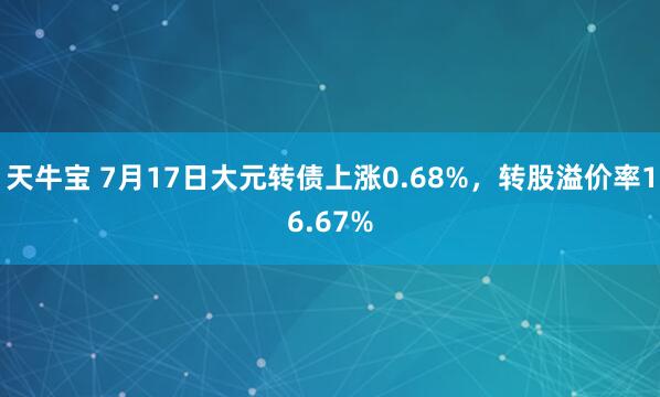 天牛宝 7月17日大元转债上涨0.68%，转股溢价率16.67%