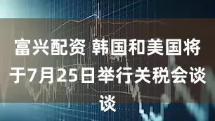 富兴配资 韩国和美国将于7月25日举行关税会谈