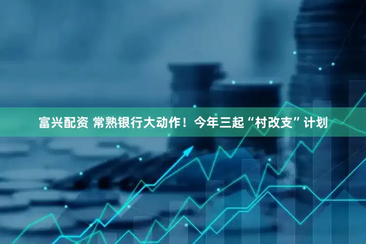 富兴配资 常熟银行大动作！今年三起“村改支”计划