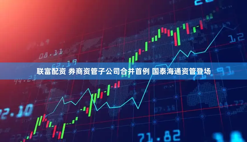 联富配资 券商资管子公司合并首例 国泰海通资管登场