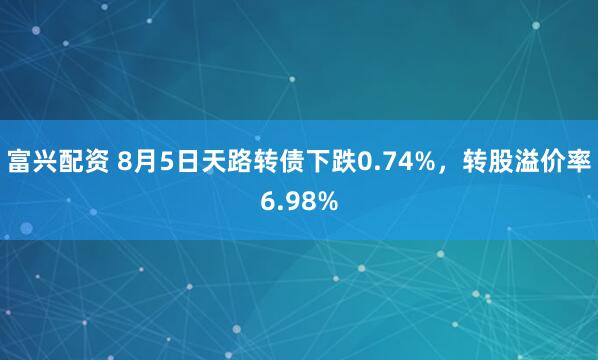 富兴配资 8月5日天路转债下跌0.74%，转股溢价率6.98%