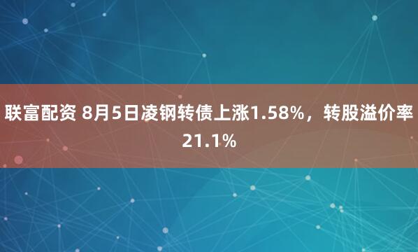 联富配资 8月5日凌钢转债上涨1.58%，转股溢价率21.1%