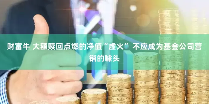 财富牛 大额赎回点燃的净值“虚火” 不应成为基金公司营销的噱头